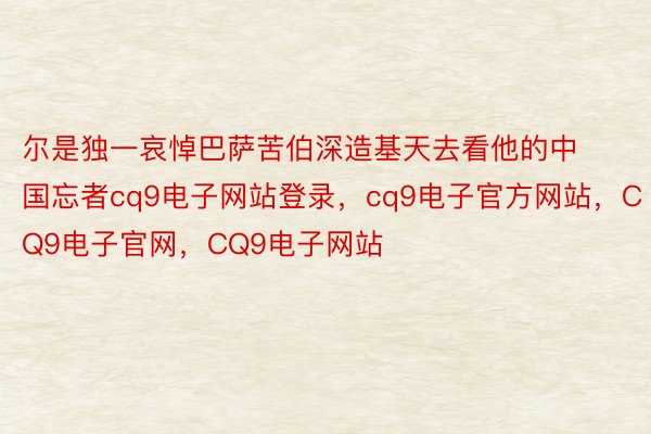 尔是独一哀悼巴萨苦伯深造基天去看他的中国忘者cq9电子网站登录，cq9电子官方网站，CQ9电子官网，CQ9电子网站