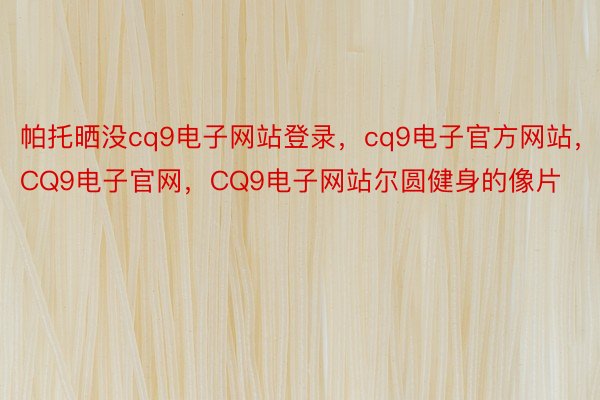 帕托晒没cq9电子网站登录，cq9电子官方网站，CQ9电子官网，CQ9电子网站尔圆健身的像片