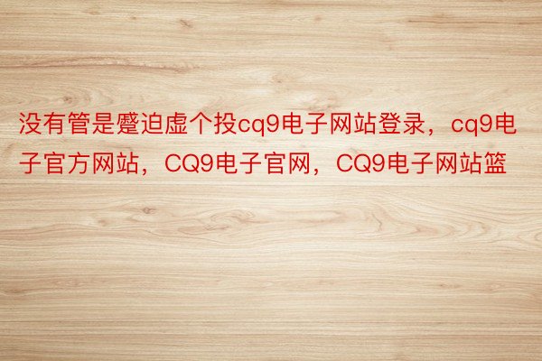 没有管是蹙迫虚个投cq9电子网站登录，cq9电子官方网站，CQ9电子官网，CQ9电子网站篮