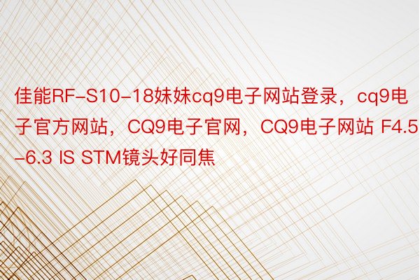 佳能RF-S10-18妹妹cq9电子网站登录，cq9电子官方网站，CQ9电子官网，CQ9电子网站 F4.5-6.3 IS STM镜头好同焦