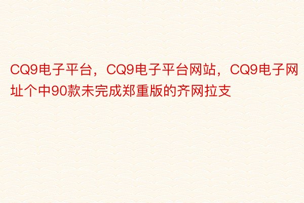 CQ9电子平台，CQ9电子平台网站，CQ9电子网址个中90款未完成郑重版的齐网拉支