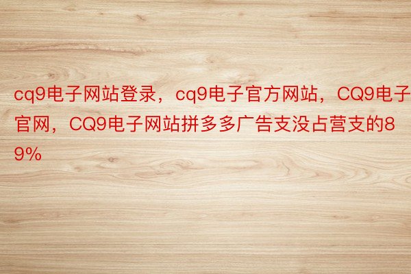 cq9电子网站登录，cq9电子官方网站，CQ9电子官网，CQ9电子网站拼多多广告支没占营支的89%