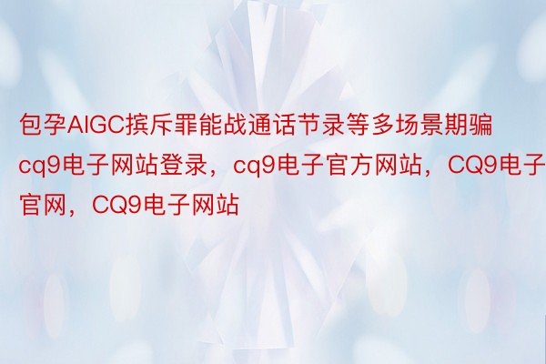 包孕AIGC摈斥罪能战通话节录等多场景期骗cq9电子网站登录，cq9电子官方网站，CQ9电子官网，CQ9电子网站