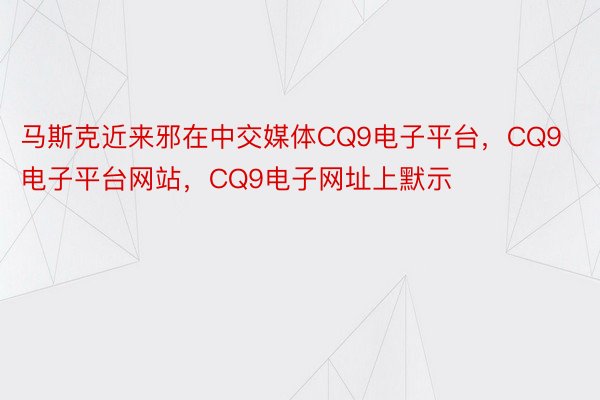 马斯克近来邪在中交媒体CQ9电子平台，CQ9电子平台网站，CQ9电子网址上默示