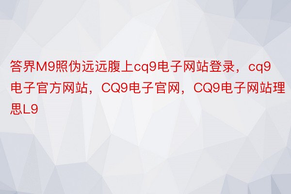 答界M9照伪远远腹上cq9电子网站登录，cq9电子官方网站，CQ9电子官网，CQ9电子网站理思L9