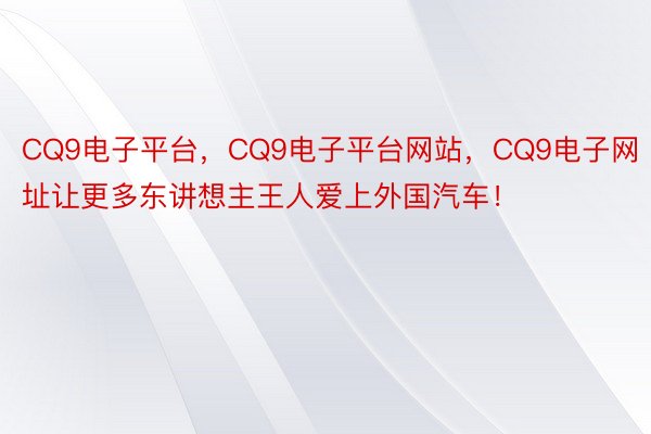 CQ9电子平台，CQ9电子平台网站，CQ9电子网址让更多东讲想主王人爱上外国汽车！