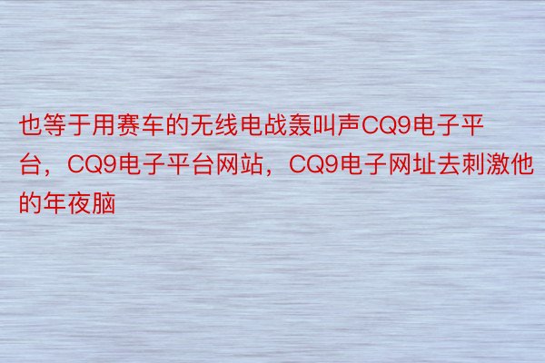 也等于用赛车的无线电战轰叫声CQ9电子平台，CQ9电子平台网站，CQ9电子网址去刺激他的年夜脑