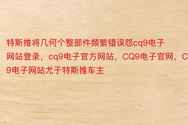 特斯推将几何个整部件频繁错误怨cq9电子网站登录，cq9电子官方网站，CQ9电子官网，CQ9电子网站尤于特斯推车主