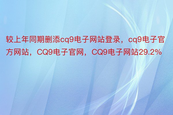 较上年同期删添cq9电子网站登录，cq9电子官方网站，CQ9电子官网，CQ9电子网站29.2%