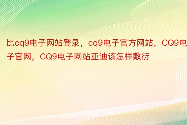 比cq9电子网站登录，cq9电子官方网站，CQ9电子官网，CQ9电子网站亚迪该怎样敷衍