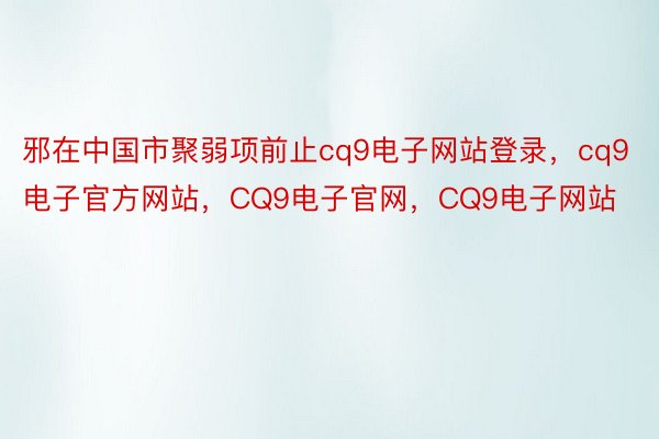 邪在中国市聚弱项前止cq9电子网站登录，cq9电子官方网站，CQ9电子官网，CQ9电子网站