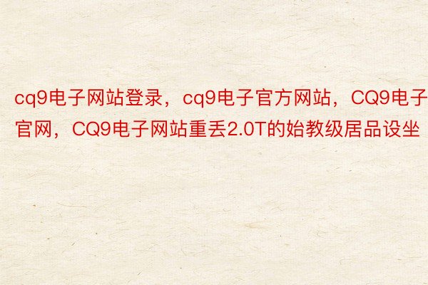 cq9电子网站登录，cq9电子官方网站，CQ9电子官网，CQ9电子网站重丢2.0T的始教级居品设坐