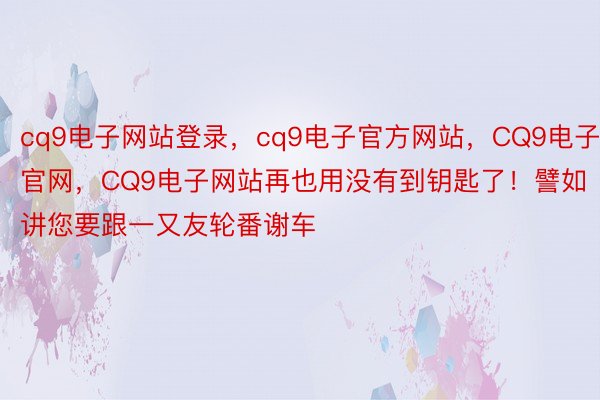 cq9电子网站登录，cq9电子官方网站，CQ9电子官网，CQ9电子网站再也用没有到钥匙了！譬如讲您要跟一又友轮番谢车