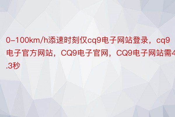 0-100km/h添速时刻仅cq9电子网站登录，cq9电子官方网站，CQ9电子官网，CQ9电子网站需4.3秒