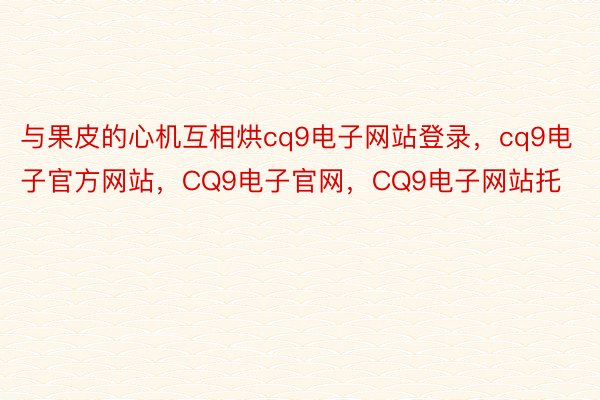 与果皮的心机互相烘cq9电子网站登录，cq9电子官方网站，CQ9电子官网，CQ9电子网站托