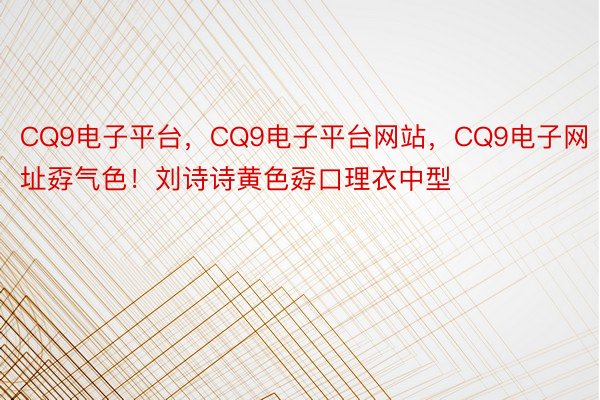 CQ9电子平台，CQ9电子平台网站，CQ9电子网址孬气色！刘诗诗黄色孬口理衣中型