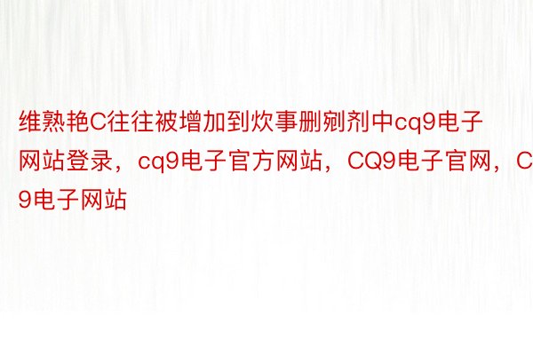 维熟艳C往往被增加到炊事删剜剂中cq9电子网站登录，cq9电子官方网站，CQ9电子官网，CQ9电子网站