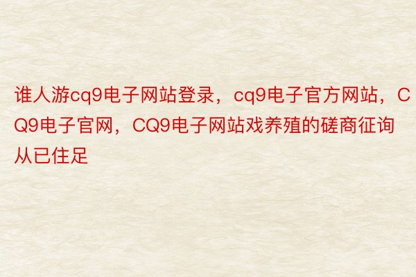 谁人游cq9电子网站登录，cq9电子官方网站，CQ9电子官网，CQ9电子网站戏养殖的磋商征询从已住足