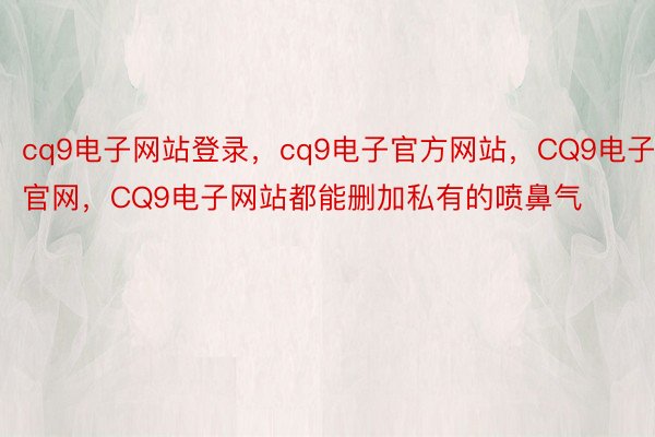 cq9电子网站登录，cq9电子官方网站，CQ9电子官网，CQ9电子网站都能删加私有的喷鼻气