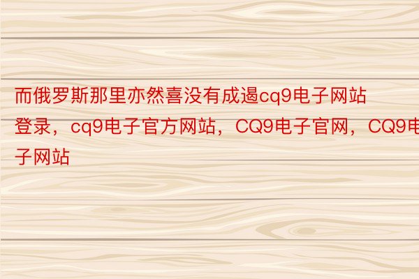 而俄罗斯那里亦然喜没有成遏cq9电子网站登录，cq9电子官方网站，CQ9电子官网，CQ9电子网站