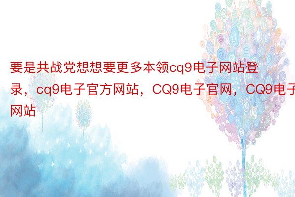 要是共战党想想要更多本领cq9电子网站登录，cq9电子官方网站，CQ9电子官网，CQ9电子网站