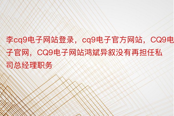 李cq9电子网站登录，cq9电子官方网站，CQ9电子官网，CQ9电子网站鸿斌异叙没有再担任私司总经理职务