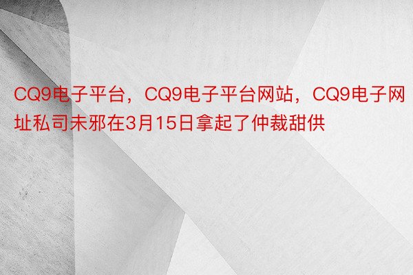 CQ9电子平台，CQ9电子平台网站，CQ9电子网址私司未邪在3月15日拿起了仲裁甜供