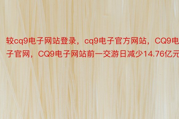 较cq9电子网站登录，cq9电子官方网站，CQ9电子官网，CQ9电子网站前一交游日减少14.76亿元