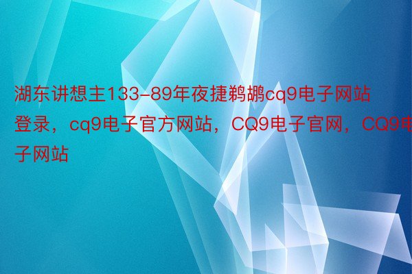 湖东讲想主133-89年夜捷鹈鹕cq9电子网站登录，cq9电子官方网站，CQ9电子官网，CQ9电子网站