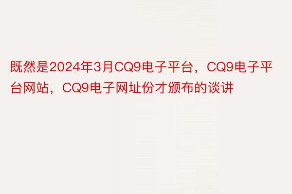 既然是2024年3月CQ9电子平台，CQ9电子平台网站，CQ9电子网址份才颁布的谈讲