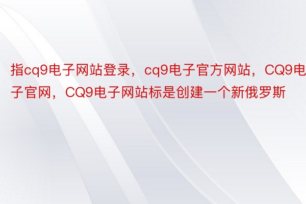指cq9电子网站登录，cq9电子官方网站，CQ9电子官网，CQ9电子网站标是创建一个新俄罗斯