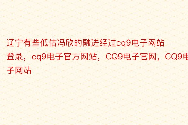 辽宁有些低估冯欣的融进经过cq9电子网站登录，cq9电子官方网站，CQ9电子官网，CQ9电子网站