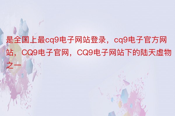 是全国上最cq9电子网站登录，cq9电子官方网站，CQ9电子官网，CQ9电子网站下的陆天虚物之一