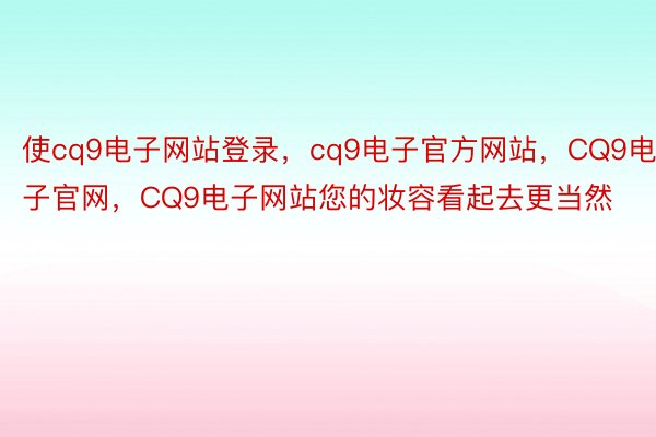 使cq9电子网站登录，cq9电子官方网站，CQ9电子官网，CQ9电子网站您的妆容看起去更当然