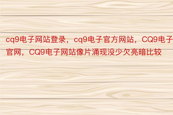 cq9电子网站登录，cq9电子官方网站，CQ9电子官网，CQ9电子网站像片涌现没少欠亮暗比较