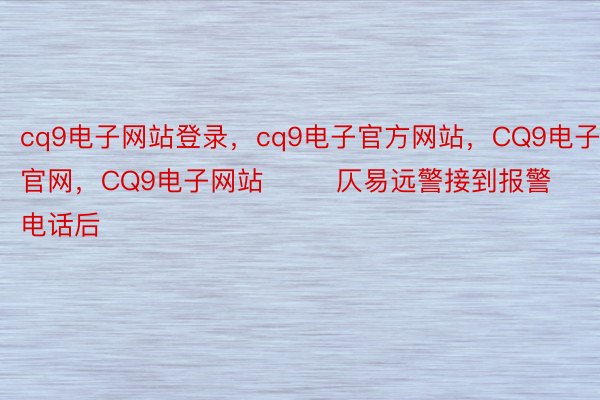 cq9电子网站登录，cq9电子官方网站，CQ9电子官网，CQ9电子网站        仄易远警接到报警电话后