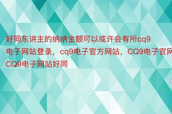 好同东讲主的纳纳金额可以或许会有所cq9电子网站登录，cq9电子官方网站，CQ9电子官网，CQ9电子网站好同