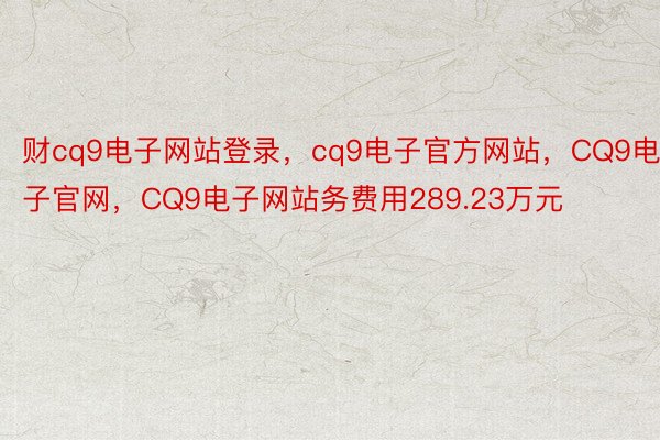 财cq9电子网站登录，cq9电子官方网站，CQ9电子官网，CQ9电子网站务费用289.23万元