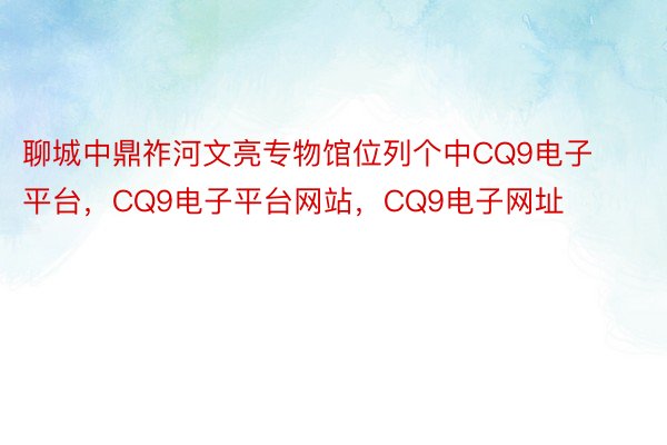 聊城中鼎祚河文亮专物馆位列个中CQ9电子平台，CQ9电子平台网站，CQ9电子网址