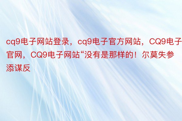 cq9电子网站登录，cq9电子官方网站，CQ9电子官网，CQ9电子网站“没有是那样的！尔莫失参添谋反