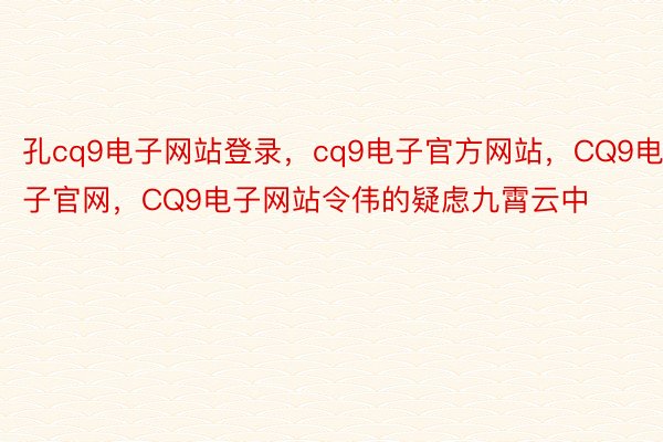 孔cq9电子网站登录，cq9电子官方网站，CQ9电子官网，CQ9电子网站令伟的疑虑九霄云中