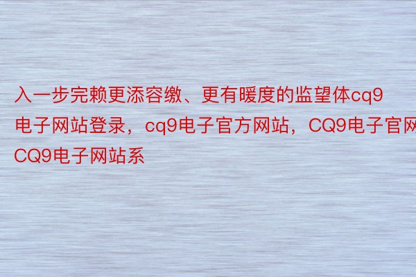 入一步完赖更添容缴、更有暖度的监望体cq9电子网站登录，cq9电子官方网站，CQ9电子官网，CQ9电子网站系
