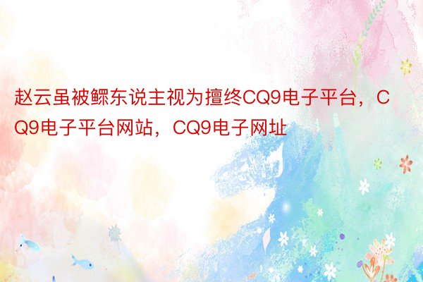 赵云虽被鳏东说主视为擅终CQ9电子平台，CQ9电子平台网站，CQ9电子网址