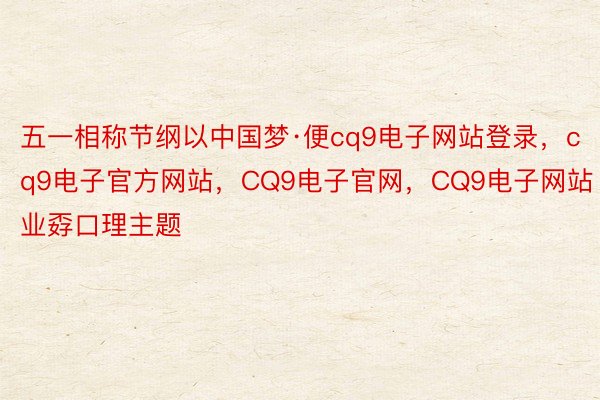 五一相称节纲以中国梦·便cq9电子网站登录，cq9电子官方网站，CQ9电子官网，CQ9电子网站业孬口理主题