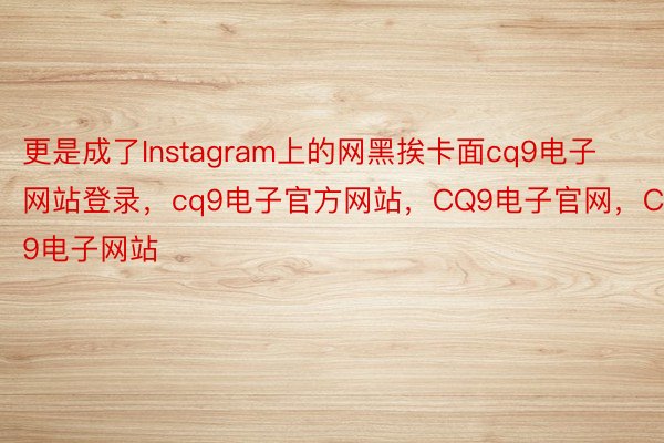 更是成了Instagram上的网黑挨卡面cq9电子网站登录，cq9电子官方网站，CQ9电子官网，CQ9电子网站