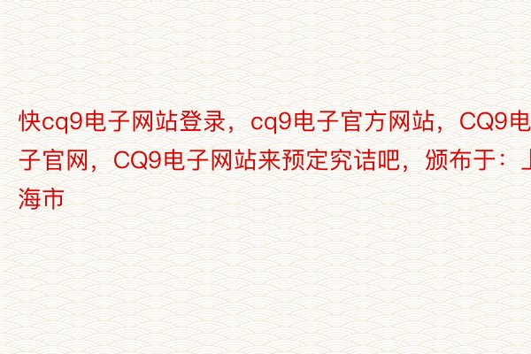 快cq9电子网站登录，cq9电子官方网站，CQ9电子官网，CQ9电子网站来预定究诘吧，颁布于：上海市