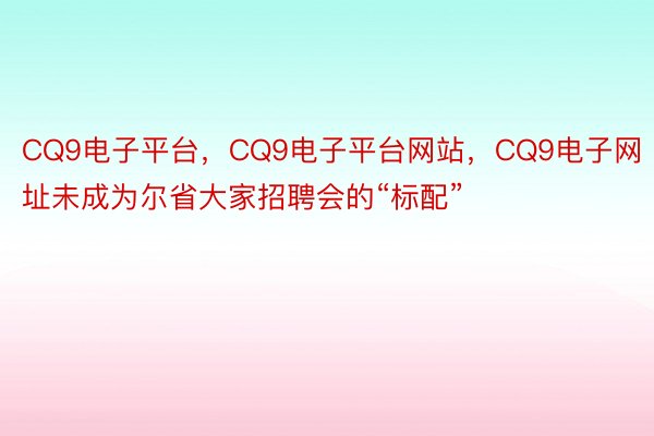 CQ9电子平台，CQ9电子平台网站，CQ9电子网址未成为尔省大家招聘会的“标配”