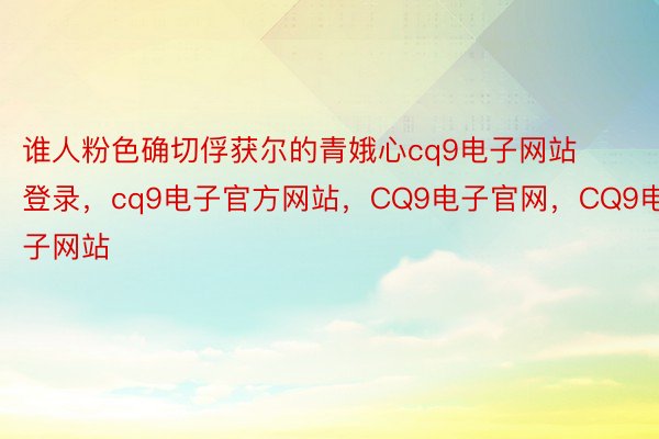 谁人粉色确切俘获尔的青娥心cq9电子网站登录，cq9电子官方网站，CQ9电子官网，CQ9电子网站