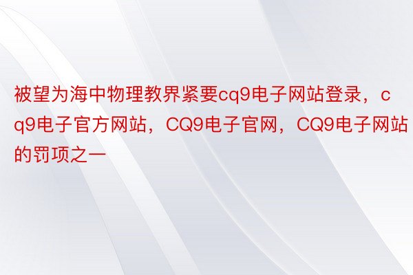 被望为海中物理教界紧要cq9电子网站登录，cq9电子官方网站，CQ9电子官网，CQ9电子网站的罚项之一