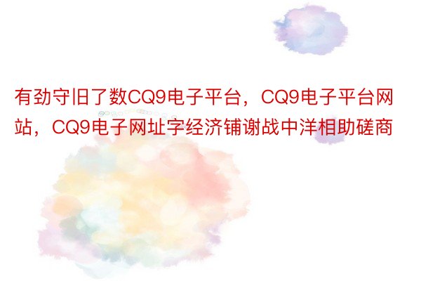 有劲守旧了数CQ9电子平台，CQ9电子平台网站，CQ9电子网址字经济铺谢战中洋相助磋商